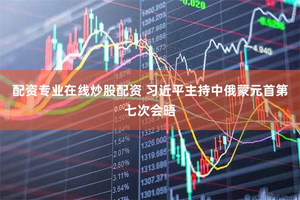 配资专业在线炒股配资 习近平主持中俄蒙元首第七次会晤