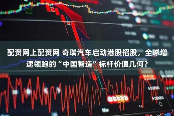 配资网上配资网 奇瑞汽车启动港股招股，全球增速领跑的“中国智造”标杆价值几何？