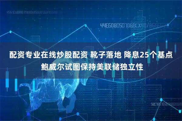 配资专业在线炒股配资 靴子落地 降息25个基点 鲍威尔试图保持美联储独立性
