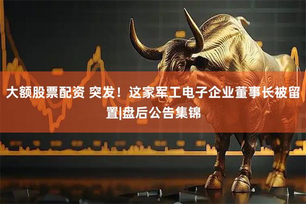 大额股票配资 突发！这家军工电子企业董事长被留置|盘后公告集锦