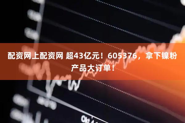 配资网上配资网 超43亿元！605376，拿下镍粉产品大订单！