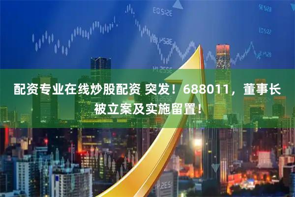 配资专业在线炒股配资 突发！688011，董事长被立案及实施留置！
