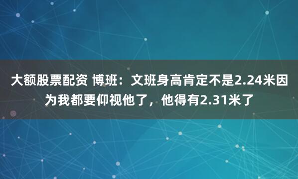 大额股票配资 博班：文班身高肯定不是2.24米因为我都要仰视他了，他得有2.31米了