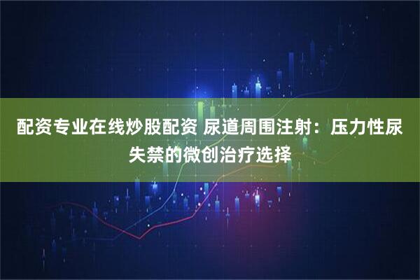 配资专业在线炒股配资 尿道周围注射：压力性尿失禁的微创治疗选择