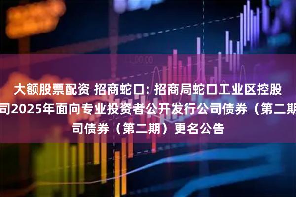 大额股票配资 招商蛇口: 招商局蛇口工业区控股股份有限公司2025年面向专业投资者公开发行公司债券（第二期）更名公告