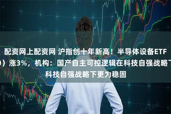 配资网上配资网 沪指创十年新高！半导体设备ETF（561980）涨3%，机构：国产自主可控逻辑在科技自强战略下更为稳固