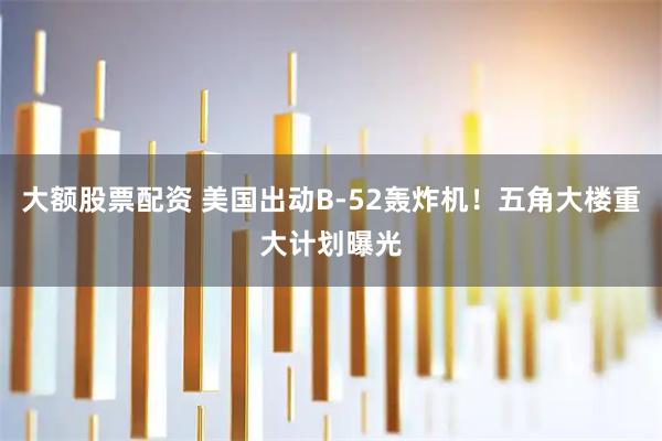 大额股票配资 美国出动B-52轰炸机！五角大楼重大计划曝光