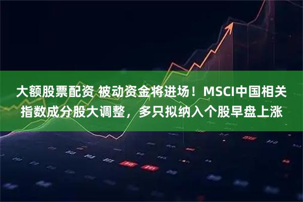 大额股票配资 被动资金将进场!MSCI中国相关指数成分股大调整,多只拟纳入个股早盘上涨