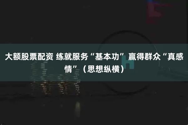 大额股票配资 练就服务“基本功” 赢得群众“真感情”（思想纵横）