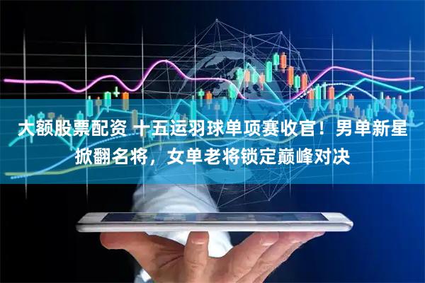 大额股票配资 十五运羽球单项赛收官！男单新星掀翻名将，女单老将锁定巅峰对决