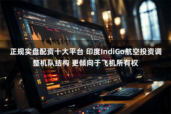 正规实盘配资十大平台 印度IndiGo航空投资调整机队结构 更倾向于飞机所有权
