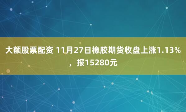 大额股票配资 11月27日橡胶期货收盘上涨1.13%，报15280元