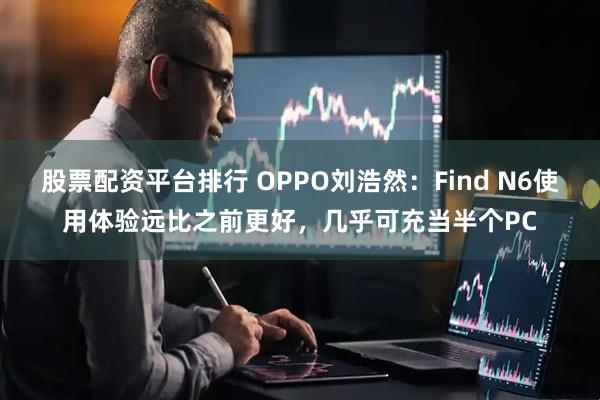 股票配资平台排行 OPPO刘浩然：Find N6使用体验远比之前更好，几乎可充当半个PC