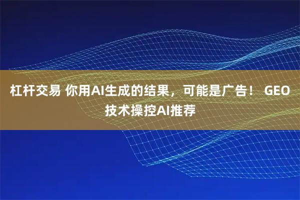 杠杆交易 你用AI生成的结果，可能是广告！ GEO技术操控AI推荐