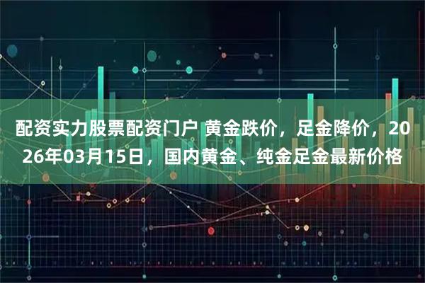 配资实力股票配资门户 黄金跌价，足金降价，2026年03月15日，国内黄金、纯金足金最新价格